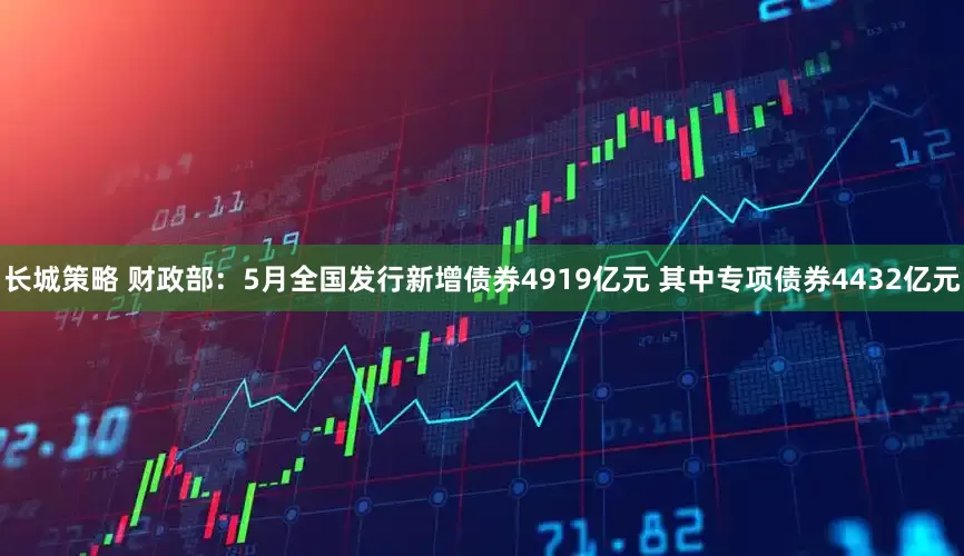 长城策略 财政部：5月全国发行新增债券4919亿元 其中专项债券4432亿元