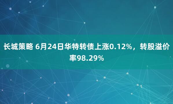 长城策略 6月24日华特转债上涨0.12%，转股溢价率98.29%