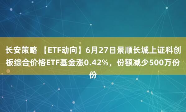长安策略 【ETF动向】6月27日景顺长城上证科创板综合价格ETF基金涨0.42%，份额减少500万份