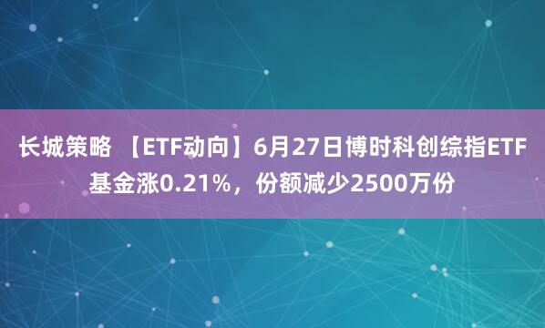 长城策略 【ETF动向】6月27日博时科创综指ETF基金涨0.21%，份额减少2500万份