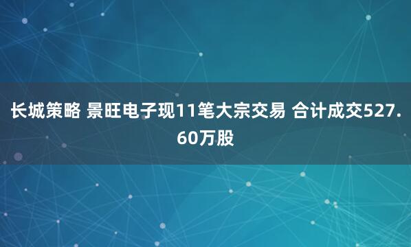 长城策略 景旺电子现11笔大宗交易 合计成交527.60万股