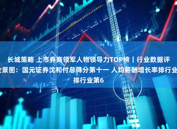 长城策略 上市券商领军人物领导力TOP榜丨行业数据评价全景图：国元证券沈和付总得分第十一 人均薪酬增长率排行业第6