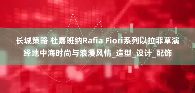 长城策略 杜嘉班纳Rafia Fiori系列以拉菲草演绎地中海时尚与浪漫风情_造型_设计_配饰