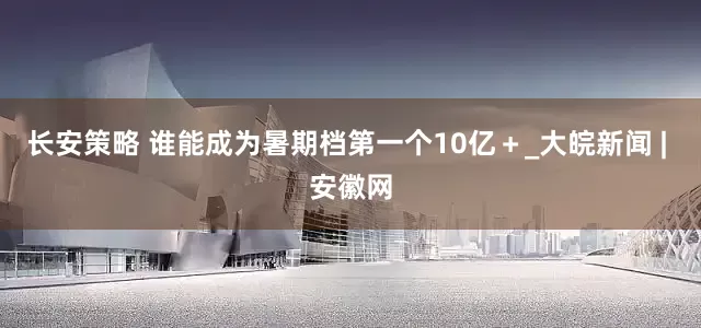 长安策略 谁能成为暑期档第一个10亿＋_大皖新闻 | 安徽网