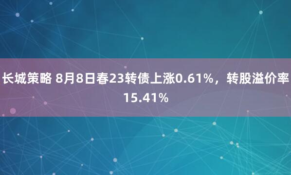 长城策略 8月8日春23转债上涨0.61%，转股溢价率15.41%