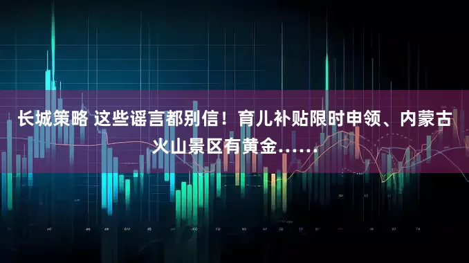 长城策略 这些谣言都别信！育儿补贴限时申领、内蒙古火山景区有黄金……