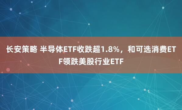 长安策略 半导体ETF收跌超1.8%，和可选消费ETF领跌美股行业ETF