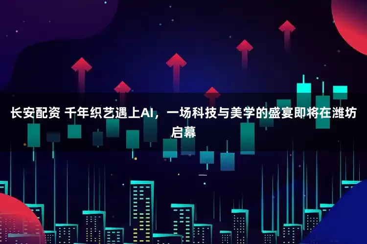 长安配资 千年织艺遇上AI，一场科技与美学的盛宴即将在潍坊启幕