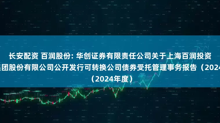 长安配资 百润股份: 华创证券有限责任公司关于上海百润投资控股集团股份有限公司公开发行可转换公司债券受托管理事务报告（2024年度）