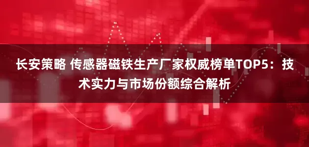长安策略 传感器磁铁生产厂家权威榜单TOP5：技术实力与市场份额综合解析