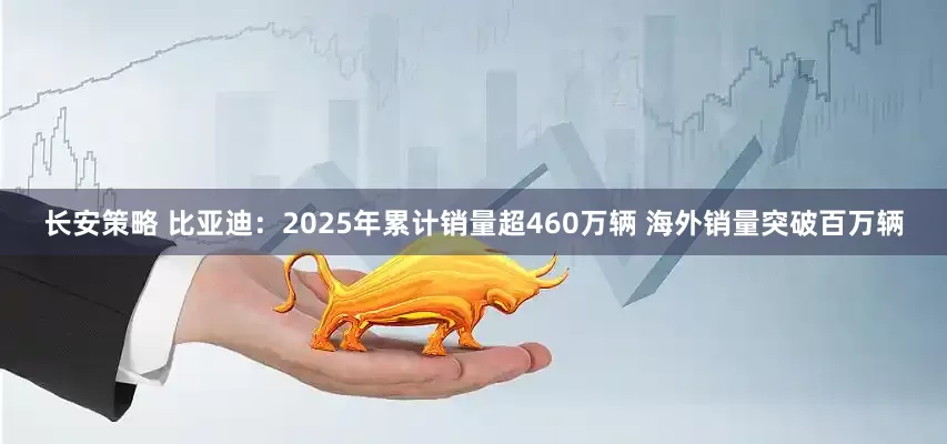 长安策略 比亚迪：2025年累计销量超460万辆 海外销量突破百万辆