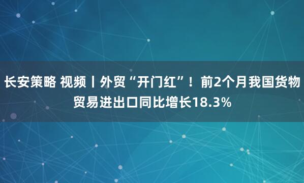长安策略 视频丨外贸“开门红”！前2个月我国货物贸易进出口同比增长18.3%