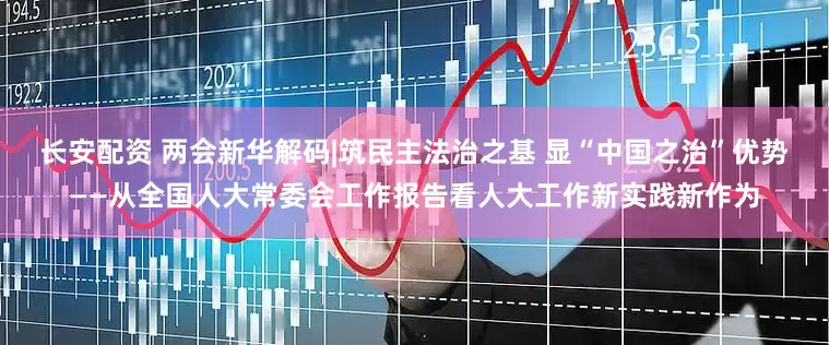 长安配资 两会新华解码|筑民主法治之基 显“中国之治”优势——从全国人大常委会工作报告看人大工作新实践新作为