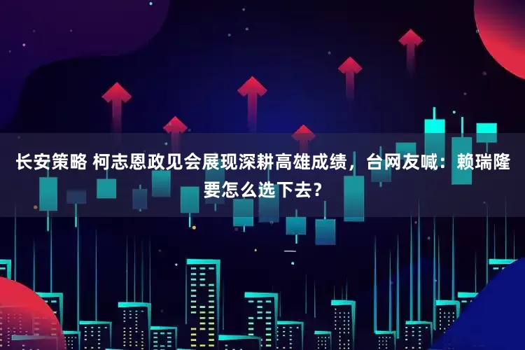 长安策略 柯志恩政见会展现深耕高雄成绩，台网友喊：赖瑞隆要怎么选下去？