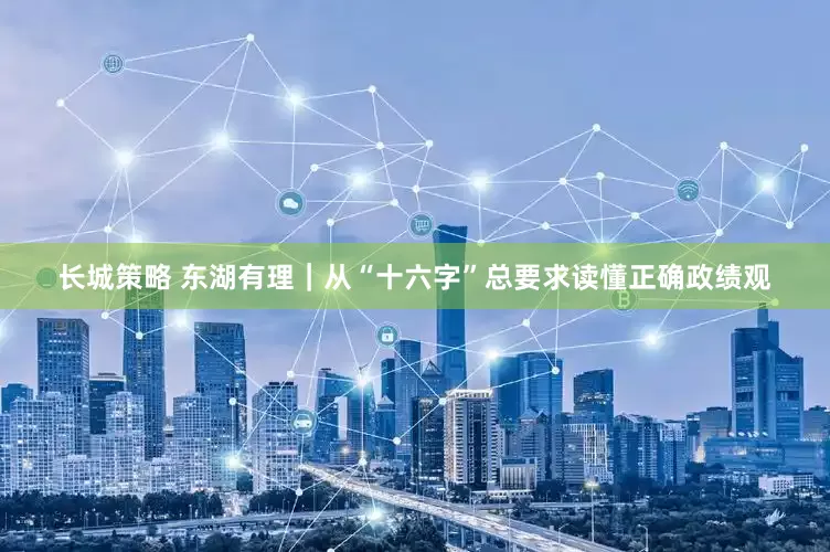 长城策略 东湖有理｜从“十六字”总要求读懂正确政绩观