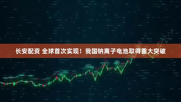 长安配资 全球首次实现！我国钠离子电池取得重大突破