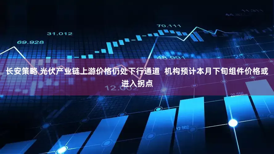 长安策略 光伏产业链上游价格仍处下行通道  机构预计本月下旬组件价格或进入拐点