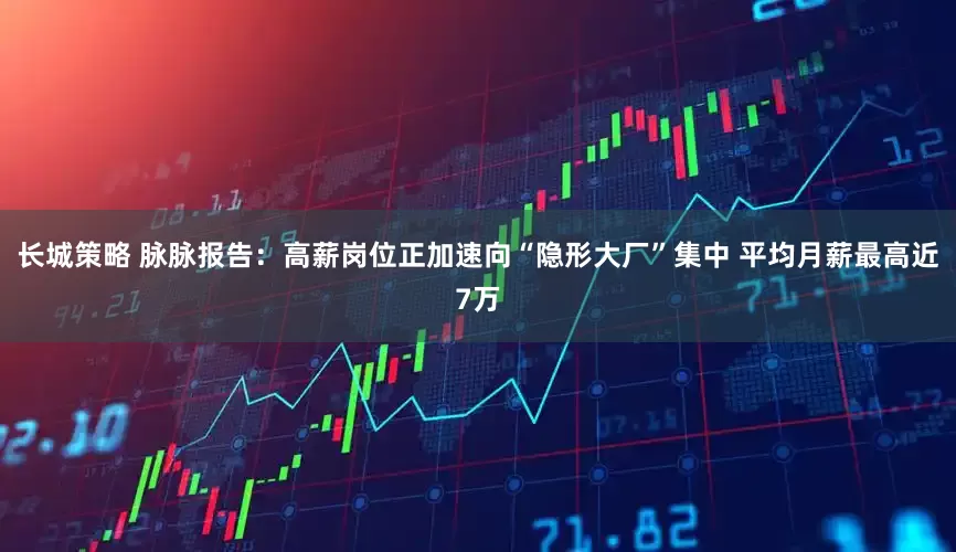长城策略 脉脉报告：高薪岗位正加速向“隐形大厂”集中 平均月薪最高近7万